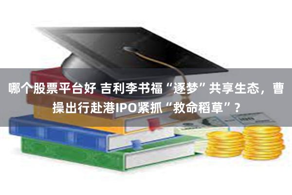 哪个股票平台好 吉利李书福“逐梦”共享生态，曹操出行赴港IPO紧抓“救命稻草”？