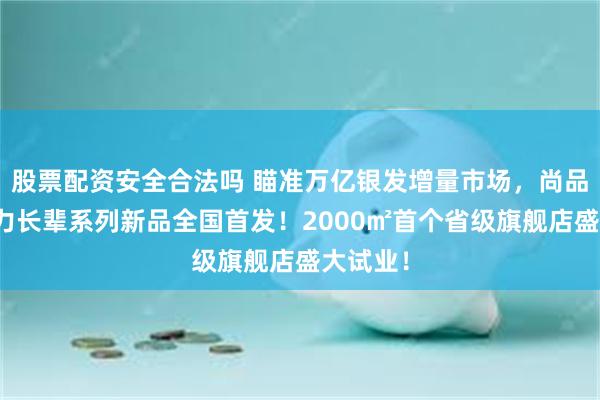 股票配资安全合法吗 瞄准万亿银发增量市场，尚品宅配活力长辈系列新品全国首发！2000㎡首个省级旗舰店盛大试业！