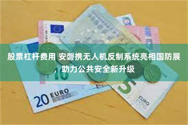 股票杠杆费用 安磐携无人机反制系统亮相国防展，助力公共安全新升级