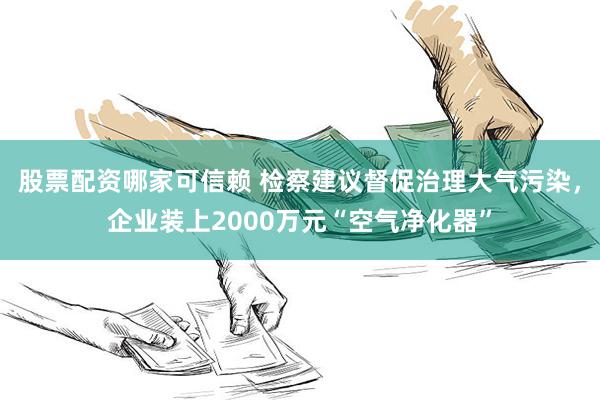 股票配资哪家可信赖 检察建议督促治理大气污染，企业装上2000万元“空气净化器”