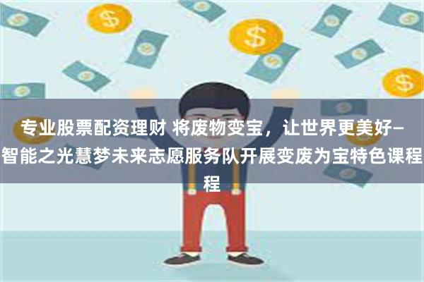 专业股票配资理财 将废物变宝，让世界更美好—智能之光慧梦未来志愿服务队开展变废为宝特色课程