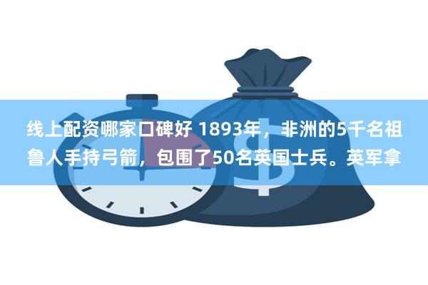 线上配资哪家口碑好 1893年，非洲的5千名祖鲁人手持弓箭，包围了50名英国士兵。英军拿