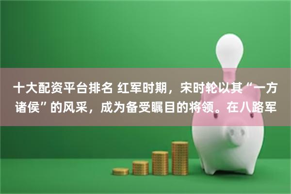 十大配资平台排名 红军时期，宋时轮以其“一方诸侯”的风采，成为备受瞩目的将领。在八路军