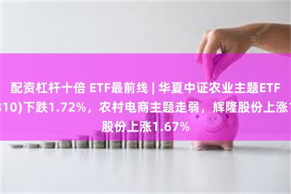 配资杠杆十倍 ETF最前线 | 华夏中证农业主题ETF(516810)下跌1.72%，农村电商主题走弱，辉隆股份上涨1.67%