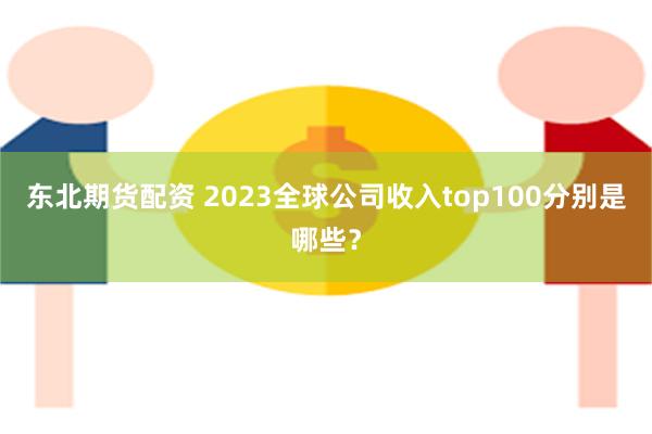 东北期货配资 2023全球公司收入top100分别是哪些？