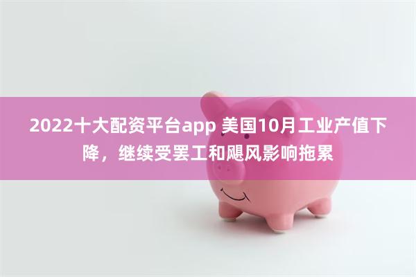 2022十大配资平台app 美国10月工业产值下降，继续受罢工和飓风影响拖累
