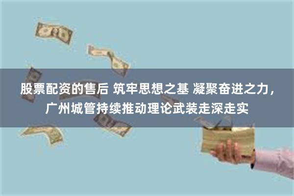 股票配资的售后 筑牢思想之基 凝聚奋进之力，广州城管持续推动理论武装走深走实