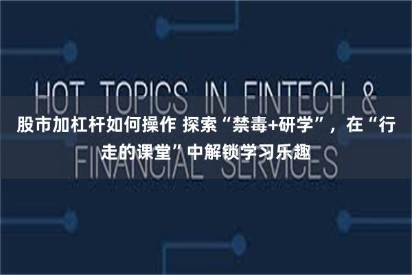 股市加杠杆如何操作 探索“禁毒+研学”，在“行走的课堂”中解锁学习乐趣