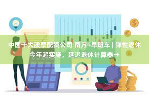中国十大股票配资公司 南方+早班车 | 弹性退休今年起实施，延迟退休计算器→