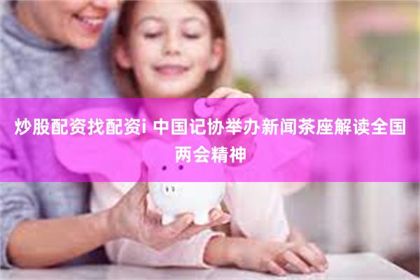 炒股配资找配资i 中国记协举办新闻茶座解读全国两会精神