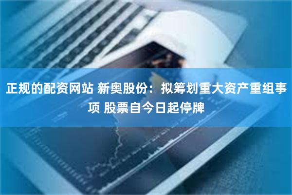 正规的配资网站 新奥股份：拟筹划重大资产重组事项 股票自今日起停牌
