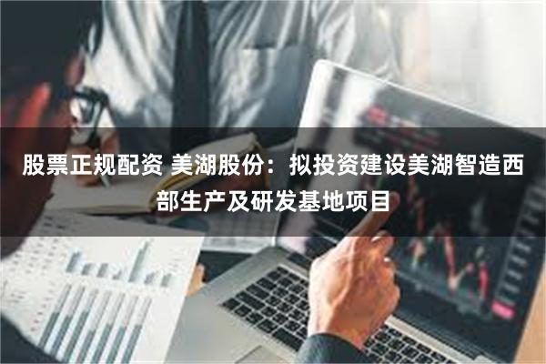 股票正规配资 美湖股份：拟投资建设美湖智造西部生产及研发基地项目