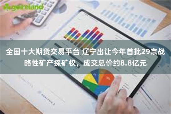 全国十大期货交易平台 辽宁出让今年首批29宗战略性矿产探矿权，成交总价约8.8亿元