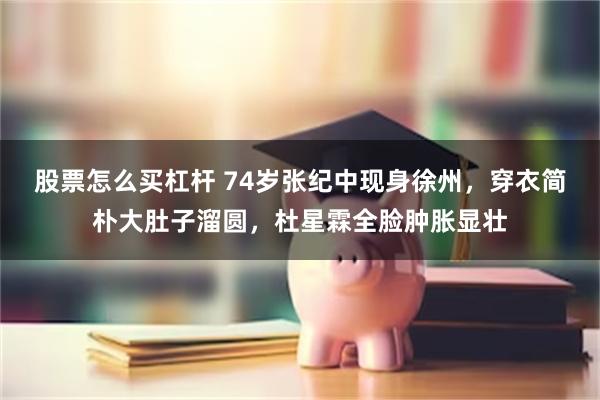 股票怎么买杠杆 74岁张纪中现身徐州，穿衣简朴大肚子溜圆，杜星霖全脸肿胀显壮