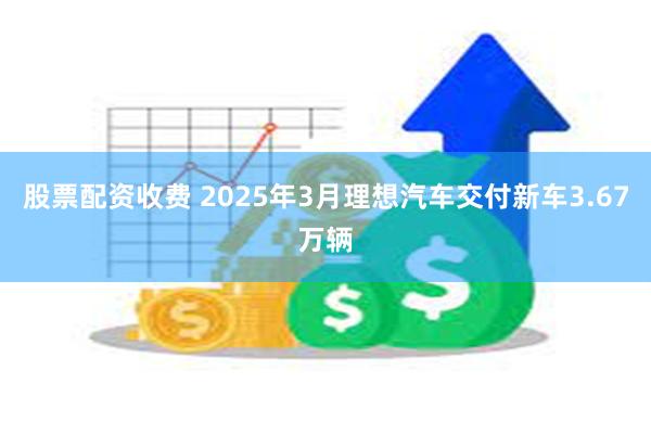 股票配资收费 2025年3月理想汽车交付新车3.67万辆