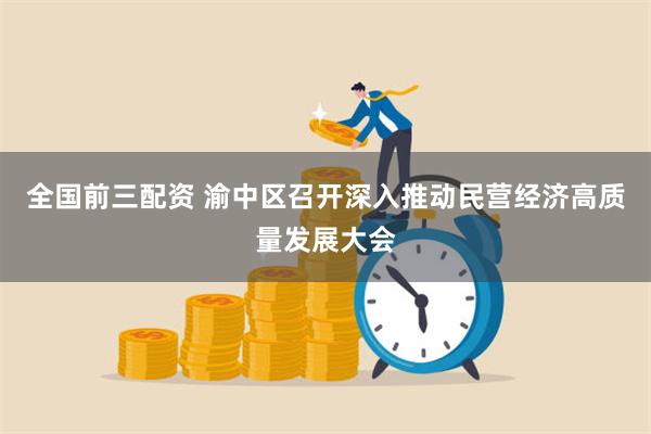 全国前三配资 渝中区召开深入推动民营经济高质量发展大会