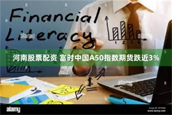 河南股票配资 富时中国A50指数期货跌近3%