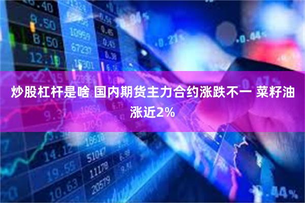 炒股杠杆是啥 国内期货主力合约涨跌不一 菜籽油涨近2%