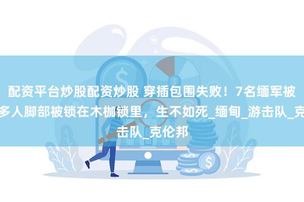 配资平台炒股配资炒股 穿插包围失败！7名缅军被俘：多人脚部被锁在木枷锁里，生不如死_缅甸_游击队_克伦邦