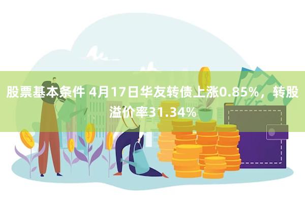 股票基本条件 4月17日华友转债上涨0.85%，转股溢价率31.34%