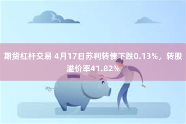 期货杠杆交易 4月17日苏利转债下跌0.13%，转股溢价率41.82%