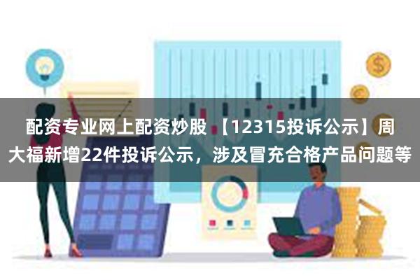 配资专业网上配资炒股 【12315投诉公示】周大福新增22件投诉公示，涉及冒充合格产品问题等