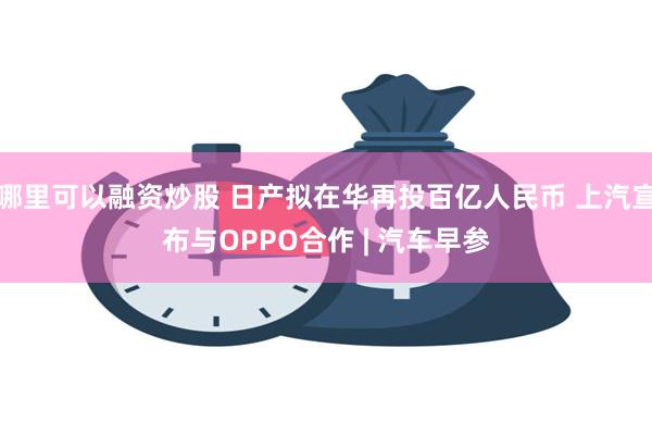 哪里可以融资炒股 日产拟在华再投百亿人民币 上汽宣布与OPPO合作 | 汽车早参