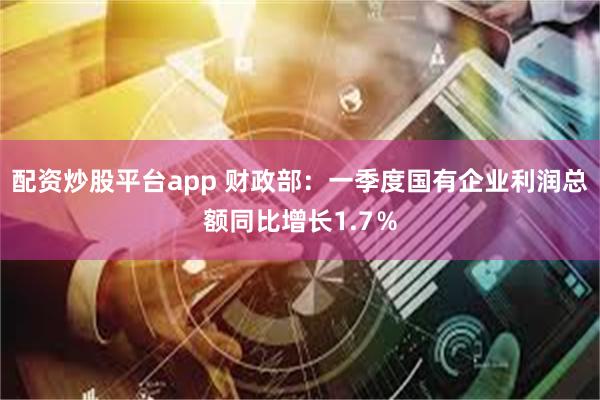 配资炒股平台app 财政部：一季度国有企业利润总额同比增长1.7％