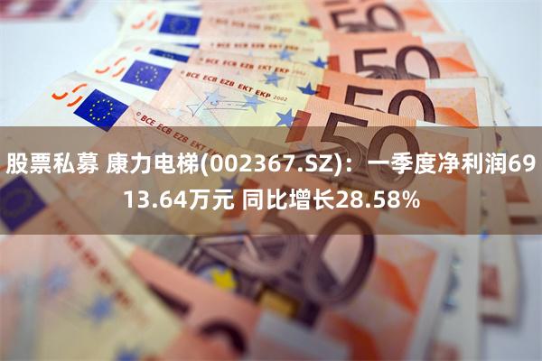 股票私募 康力电梯(002367.SZ)：一季度净利润6913.64万元 同比增长28.58%
