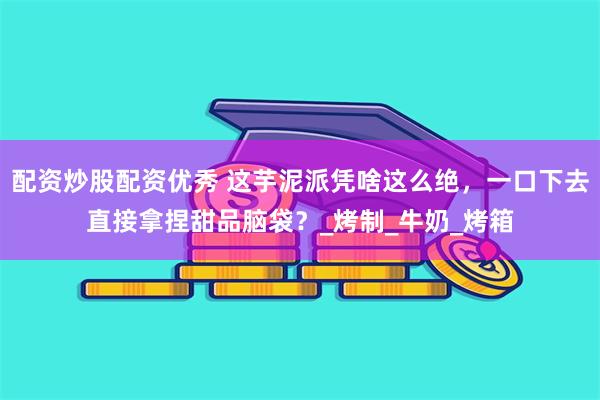 配资炒股配资优秀 这芋泥派凭啥这么绝，一口下去直接拿捏甜品脑袋？_烤制_牛奶_烤箱