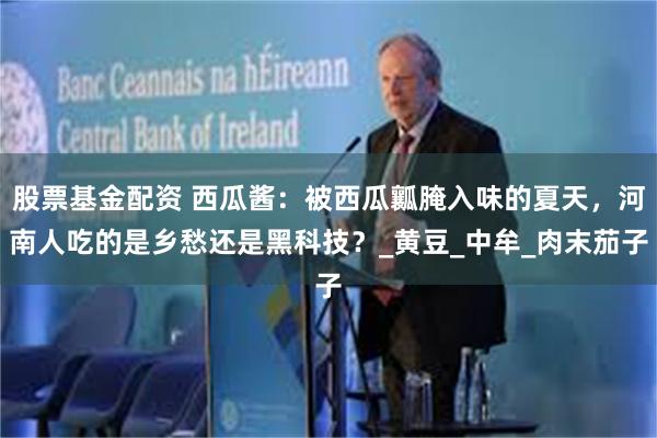 股票基金配资 西瓜酱：被西瓜瓤腌入味的夏天，河南人吃的是乡愁还是黑科技？_黄豆_中牟_肉末茄子
