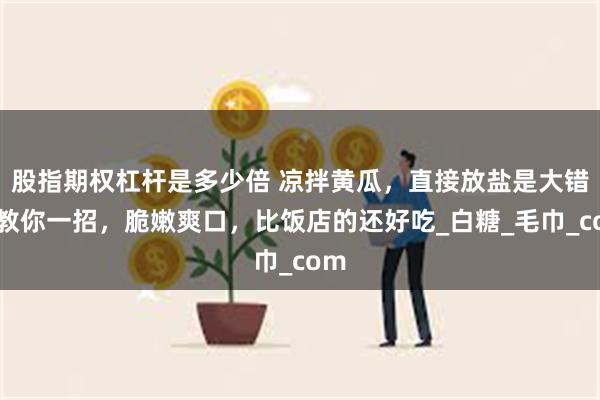 股指期权杠杆是多少倍 凉拌黄瓜，直接放盐是大错，教你一招，脆嫩爽口，比饭店的还好吃_白糖_毛巾_com
