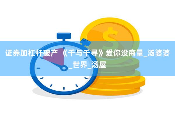 证券加杠杆破产 《千与千寻》爱你没商量_汤婆婆_世界_汤屋