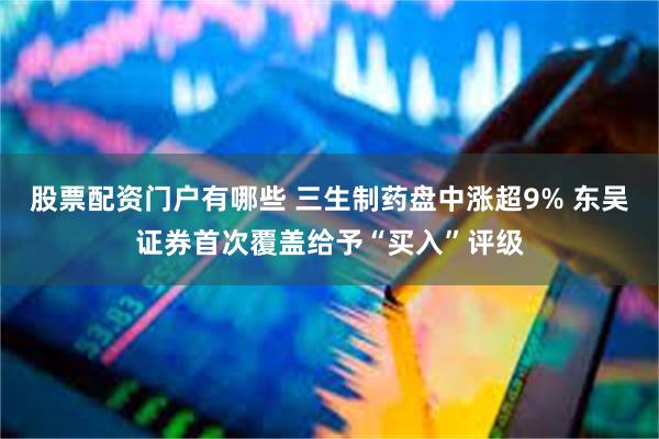 股票配资门户有哪些 三生制药盘中涨超9% 东吴证券首次覆盖给予“买入”评级