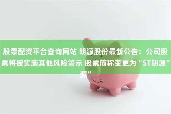 股票配资平台查询网站 朗源股份最新公告：公司股票将被实施其他风险警示 股票简称变更为“ST朗源”