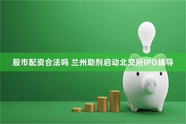 股市配资合法吗 兰州助剂启动北交所IPO辅导
