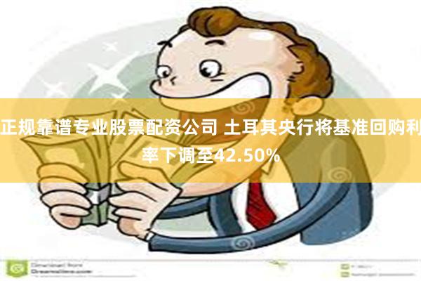 正规靠谱专业股票配资公司 土耳其央行将基准回购利率下调至42.50%