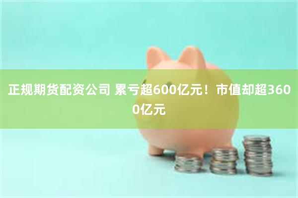 正规期货配资公司 累亏超600亿元！市值却超3600亿元