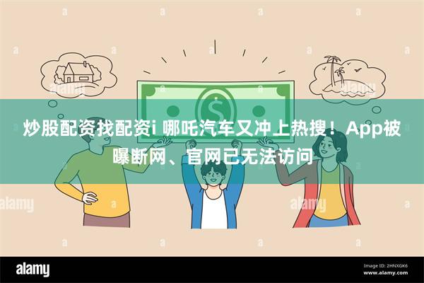 炒股配资找配资i 哪吒汽车又冲上热搜！App被曝断网、官网已无法访问