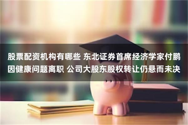 股票配资机构有哪些 东北证券首席经济学家付鹏因健康问题离职 公司大股东股权转让仍悬而未决