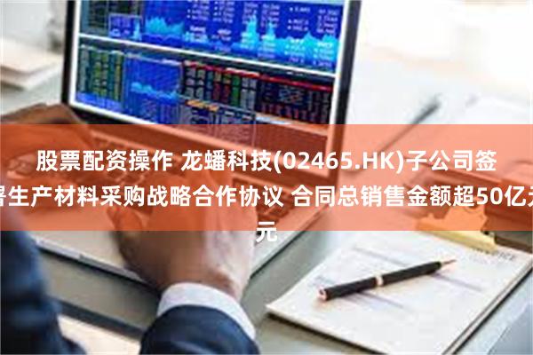 股票配资操作 龙蟠科技(02465.HK)子公司签署生产材料采购战略合作协议 合同总销售金额超50亿元