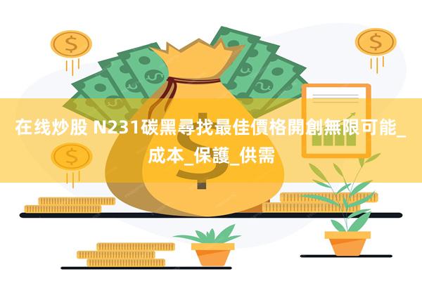 在线炒股 N231碳黑尋找最佳價格開創無限可能_成本_保護_供需