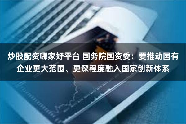 炒股配资哪家好平台 国务院国资委：要推动国有企业更大范围、更深程度融入国家创新体系