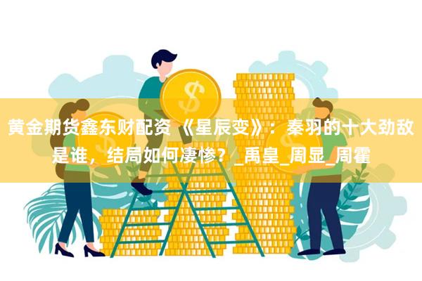 黄金期货鑫东财配资 《星辰变》：秦羽的十大劲敌是谁，结局如何凄惨？_禹皇_周显_周霍