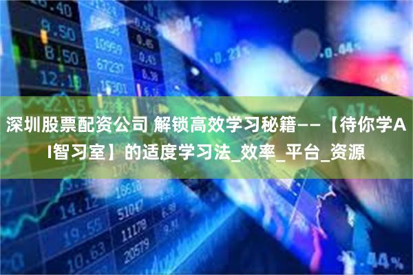 深圳股票配资公司 解锁高效学习秘籍——【待你学AI智习室】的适度学习法_效率_平台_资源