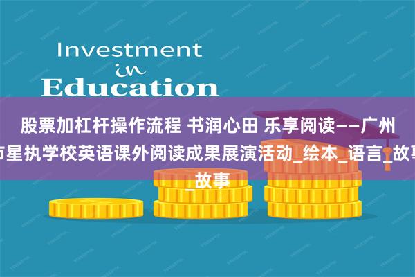 股票加杠杆操作流程 书润心田 乐享阅读——广州市星执学校英语课外阅读成果展演活动_绘本_语言_故事