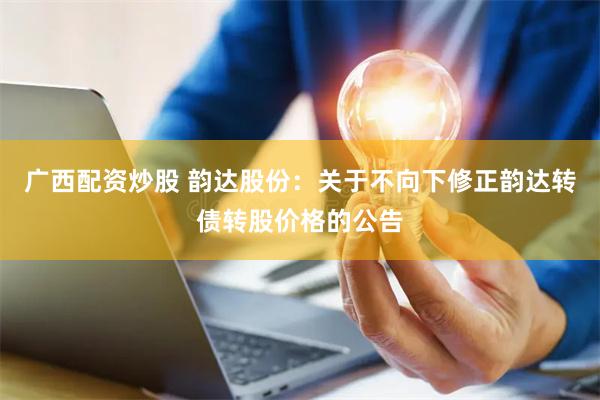 广西配资炒股 韵达股份：关于不向下修正韵达转债转股价格的公告