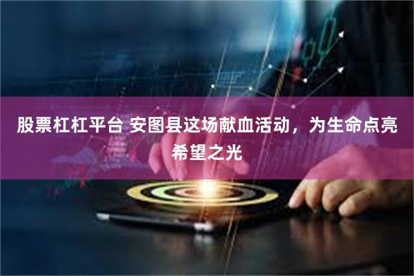 股票杠杠平台 安图县这场献血活动，为生命点亮希望之光