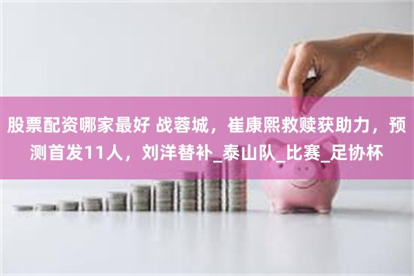 股票配资哪家最好 战蓉城，崔康熙救赎获助力，预测首发11人，刘洋替补_泰山队_比赛_足协杯