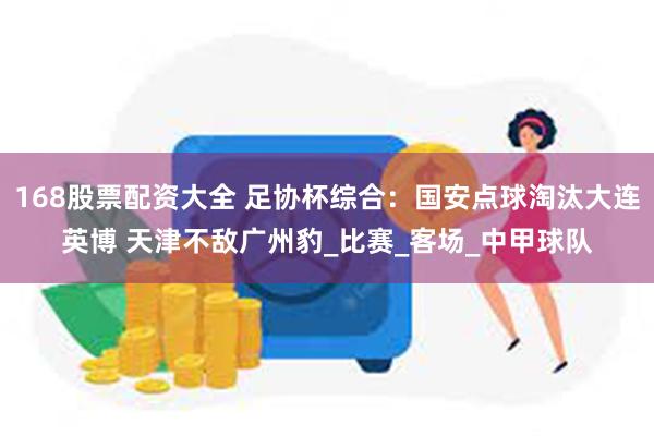 168股票配资大全 足协杯综合：国安点球淘汰大连英博 天津不敌广州豹_比赛_客场_中甲球队